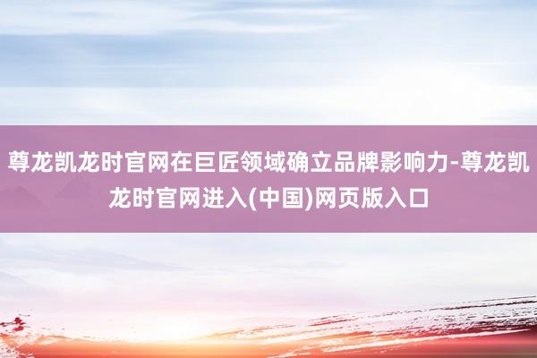 尊龙凯龙时官网在巨匠领域确立品牌影响力-尊龙凯龙时官网进入(中国)网页版入口