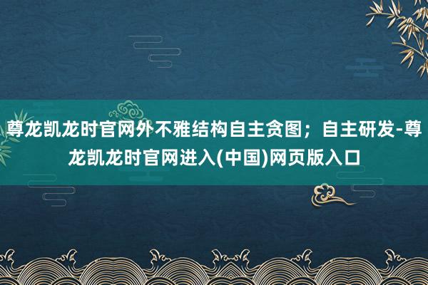 尊龙凯龙时官网外不雅结构自主贪图；自主研发-尊龙凯龙时官网进入(中国)网页版入口