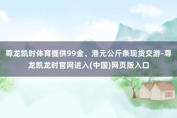 尊龙凯时体育提供99金、港元公斤条现货交游-尊龙凯龙时官网进入(中国)网页版入口