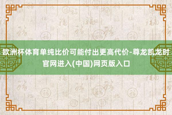 欧洲杯体育单纯比价可能付出更高代价-尊龙凯龙时官网进入(中国)网页版入口