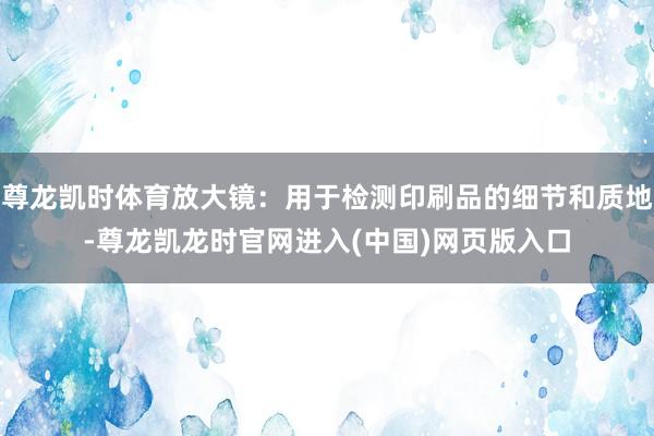 尊龙凯时体育放大镜：用于检测印刷品的细节和质地-尊龙凯龙时官网进入(中国)网页版入口