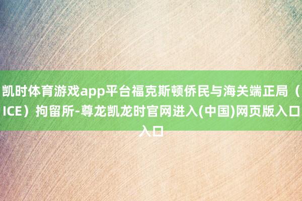 凯时体育游戏app平台福克斯顿侨民与海关端正局（ICE）拘留所-尊龙凯龙时官网进入(中国)网页版入口