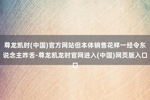 尊龙凯时(中国)官方网站但本体销售花样一经令东说念主咋舌-尊龙凯龙时官网进入(中国)网页版入口