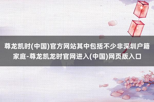 尊龙凯时(中国)官方网站其中包括不少非深圳户籍家庭-尊龙凯龙时官网进入(中国)网页版入口