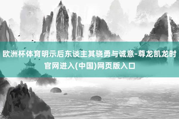 欧洲杯体育明示后东谈主其骁勇与诚意-尊龙凯龙时官网进入(中国)网页版入口