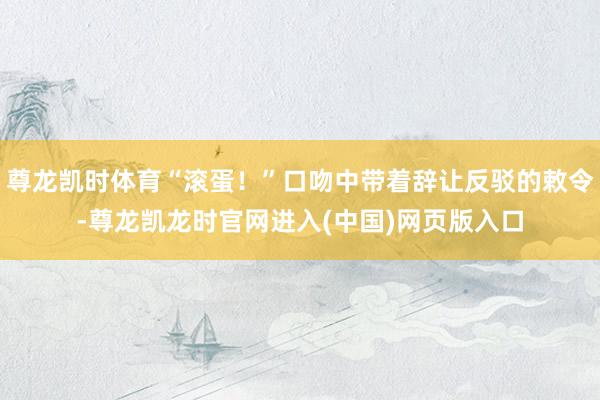 尊龙凯时体育“滚蛋！”口吻中带着辞让反驳的敕令-尊龙凯龙时官网进入(中国)网页版入口