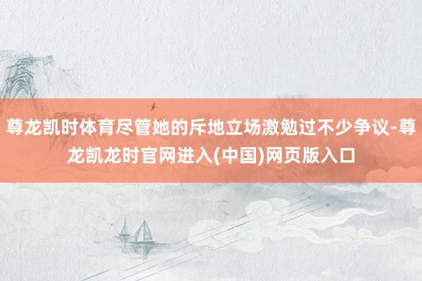 尊龙凯时体育尽管她的斥地立场激勉过不少争议-尊龙凯龙时官网进入(中国)网页版入口