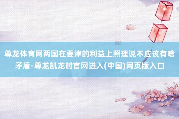 尊龙体育网两国在要津的利益上照理说不应该有啥矛盾-尊龙凯龙时官网进入(中国)网页版入口