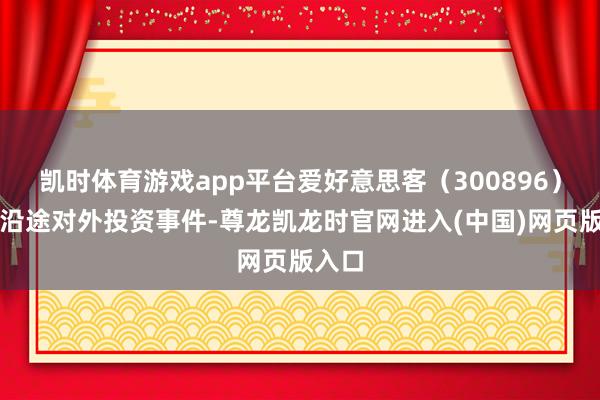 凯时体育游戏app平台爱好意思客（300896）新增沿途对外投资事件-尊龙凯龙时官网进入(中国)网页版入口