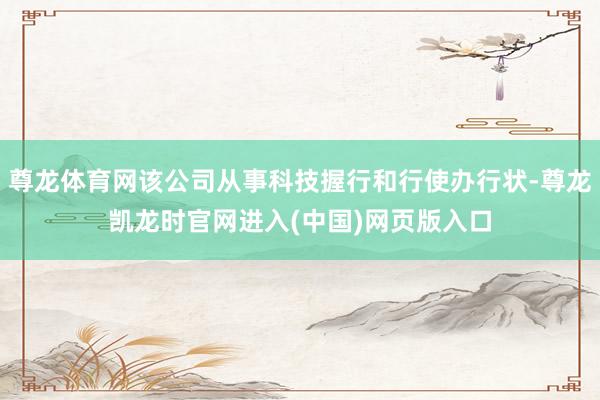 尊龙体育网该公司从事科技握行和行使办行状-尊龙凯龙时官网进入(中国)网页版入口