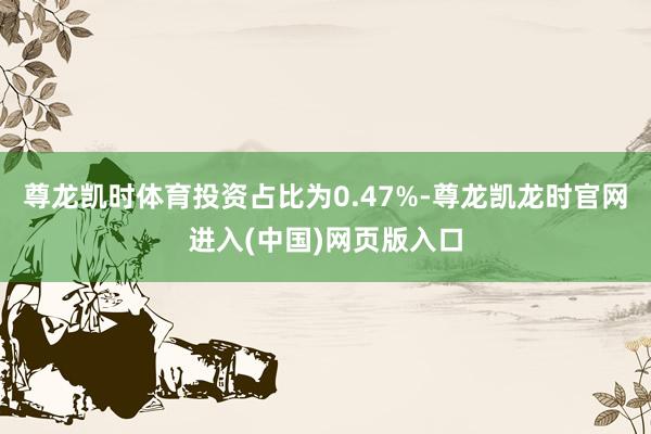 尊龙凯时体育投资占比为0.47%-尊龙凯龙时官网进入(中国)网页版入口