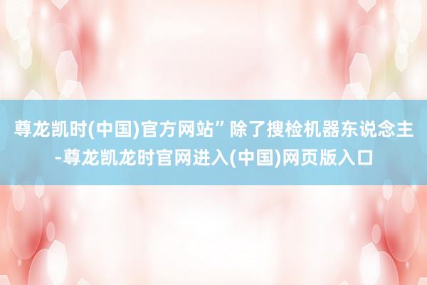 尊龙凯时(中国)官方网站”除了搜检机器东说念主-尊龙凯龙时官网进入(中国)网页版入口