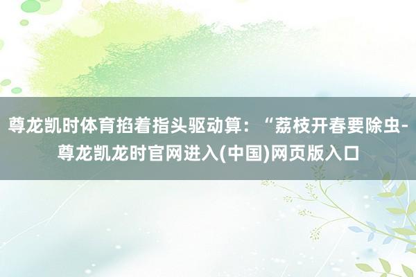 尊龙凯时体育掐着指头驱动算：“荔枝开春要除虫-尊龙凯龙时官网进入(中国)网页版入口
