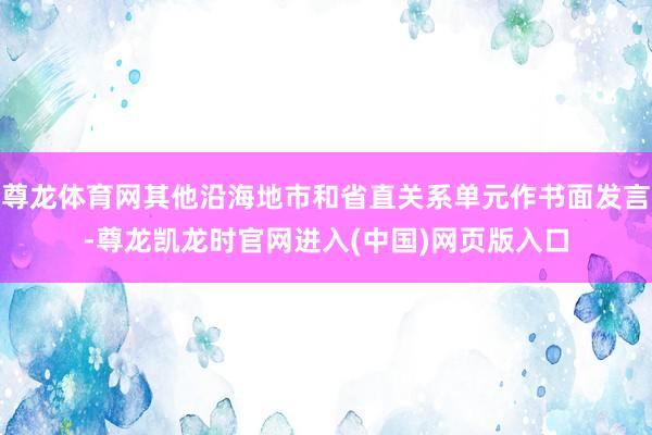 尊龙体育网其他沿海地市和省直关系单元作书面发言-尊龙凯龙时官网进入(中国)网页版入口