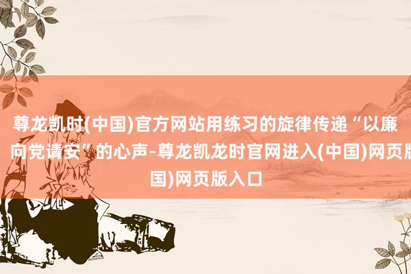 尊龙凯时(中国)官方网站用练习的旋律传递“以廉为尺、向党请安”的心声-尊龙凯龙时官网进入(中国)网页版入口