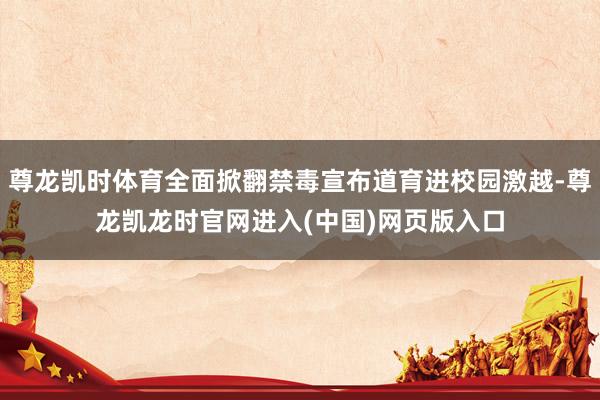 尊龙凯时体育全面掀翻禁毒宣布道育进校园激越-尊龙凯龙时官网进入(中国)网页版入口