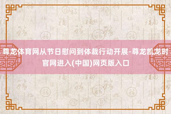 尊龙体育网从节日慰问到体裁行动开展-尊龙凯龙时官网进入(中国)网页版入口