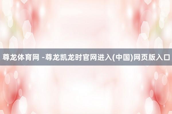 尊龙体育网 -尊龙凯龙时官网进入(中国)网页版入口