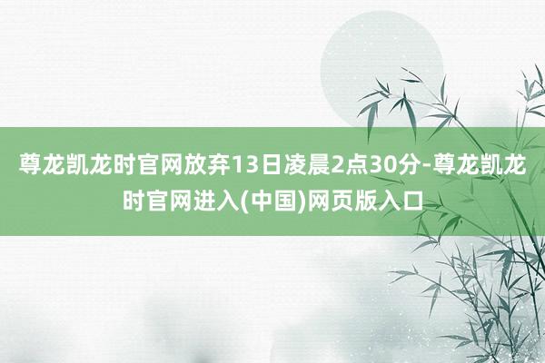 尊龙凯龙时官网放弃13日凌晨2点30分-尊龙凯龙时官网进入(中国)网页版入口