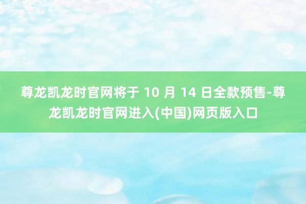 尊龙凯龙时官网将于 10 月 14 日全款预售-尊龙凯龙时官网进入(中国)网页版入口