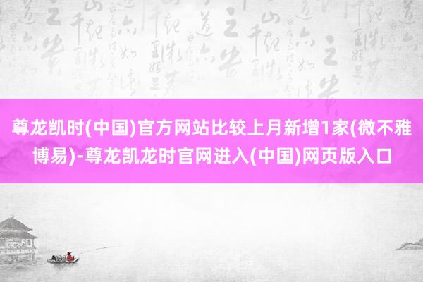 尊龙凯时(中国)官方网站比较上月新增1家(微不雅博易)-尊龙凯龙时官网进入(中国)网页版入口