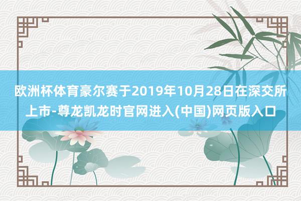 欧洲杯体育豪尔赛于2019年10月28日在深交所上市-尊龙凯龙时官网进入(中国)网页版入口