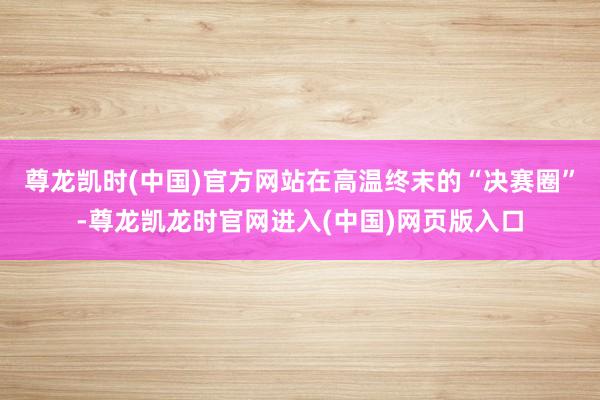 尊龙凯时(中国)官方网站在高温终末的“决赛圈”-尊龙凯龙时官网进入(中国)网页版入口
