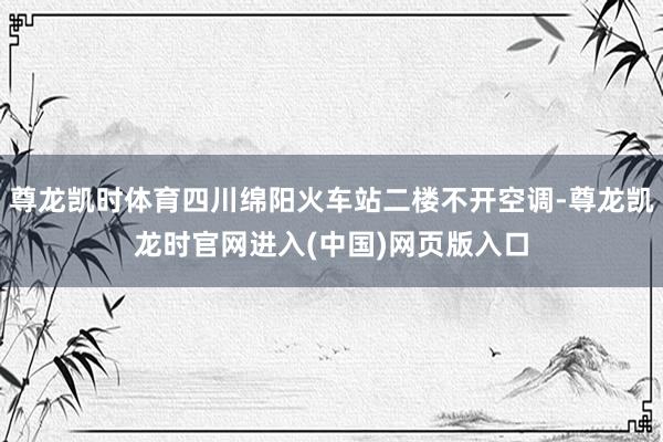 尊龙凯时体育四川绵阳火车站二楼不开空调-尊龙凯龙时官网进入(中国)网页版入口
