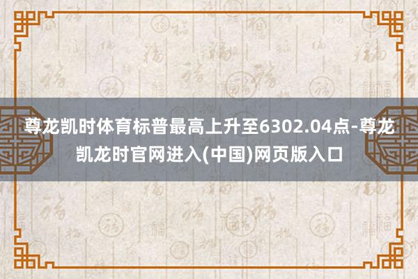 尊龙凯时体育标普最高上升至6302.04点-尊龙凯龙时官网进入(中国)网页版入口