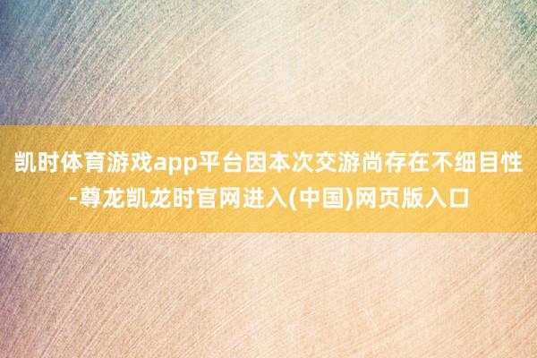 凯时体育游戏app平台因本次交游尚存在不细目性-尊龙凯龙时官网进入(中国)网页版入口