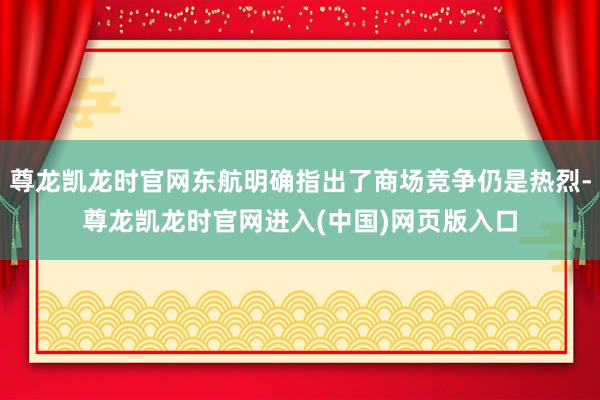 尊龙凯龙时官网东航明确指出了商场竞争仍是热烈-尊龙凯龙时官网进入(中国)网页版入口