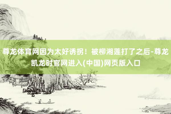 尊龙体育网因为太好诱拐！被柳湘莲打了之后-尊龙凯龙时官网进入(中国)网页版入口