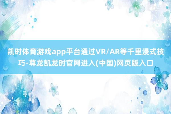 凯时体育游戏app平台通过VR/AR等千里浸式技巧-尊龙凯龙时官网进入(中国)网页版入口
