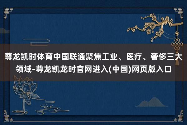 尊龙凯时体育中国联通聚焦工业、医疗、奢侈三大领域-尊龙凯龙时官网进入(中国)网页版入口