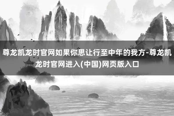 尊龙凯龙时官网如果你思让行至中年的我方-尊龙凯龙时官网进入(中国)网页版入口