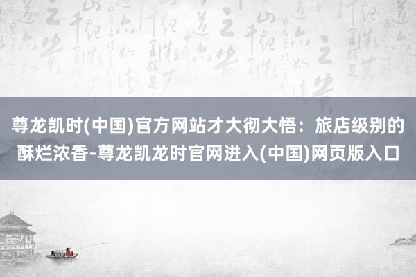 尊龙凯时(中国)官方网站才大彻大悟：旅店级别的酥烂浓香-尊龙凯龙时官网进入(中国)网页版入口