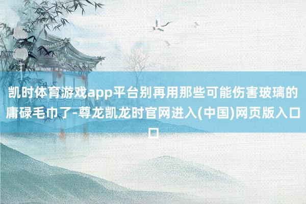 凯时体育游戏app平台别再用那些可能伤害玻璃的庸碌毛巾了-尊龙凯龙时官网进入(中国)网页版入口