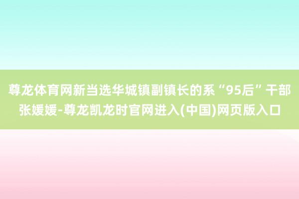 尊龙体育网新当选华城镇副镇长的系“95后”干部张媛媛-尊龙凯龙时官网进入(中国)网页版入口