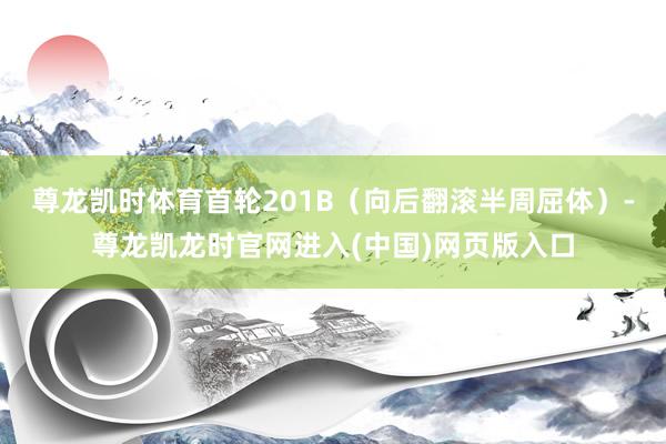 尊龙凯时体育首轮201B（向后翻滚半周屈体）-尊龙凯龙时官网进入(中国)网页版入口