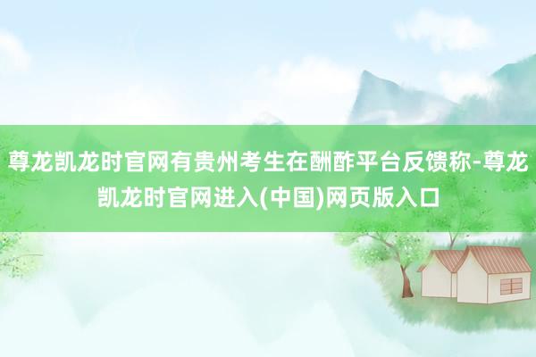 尊龙凯龙时官网有贵州考生在酬酢平台反馈称-尊龙凯龙时官网进入(中国)网页版入口