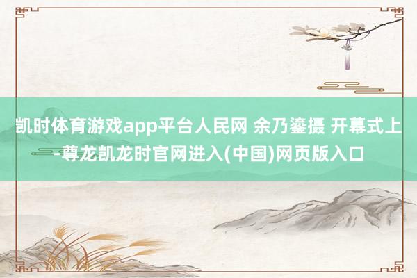凯时体育游戏app平台人民网 余乃鎏摄 开幕式上-尊龙凯龙时官网进入(中国)网页版入口