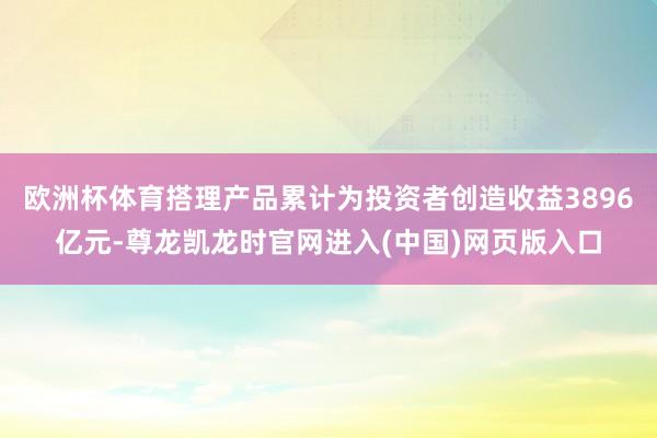 欧洲杯体育搭理产品累计为投资者创造收益3896亿元-尊龙凯龙时官网进入(中国)网页版入口