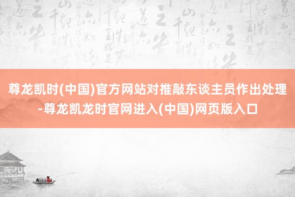 尊龙凯时(中国)官方网站对推敲东谈主员作出处理-尊龙凯龙时官网进入(中国)网页版入口