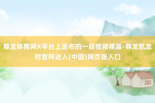 尊龙体育网X平台上发布的一段视频裸露-尊龙凯龙时官网进入(中国)网页版入口