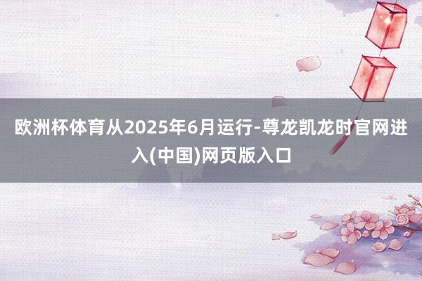 欧洲杯体育从2025年6月运行-尊龙凯龙时官网进入(中国)网页版入口
