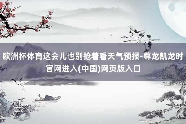 欧洲杯体育这会儿也别抢着看天气预报-尊龙凯龙时官网进入(中国)网页版入口