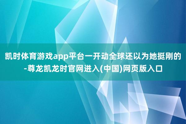 凯时体育游戏app平台一开动全球还以为她挺刚的-尊龙凯龙时官网进入(中国)网页版入口