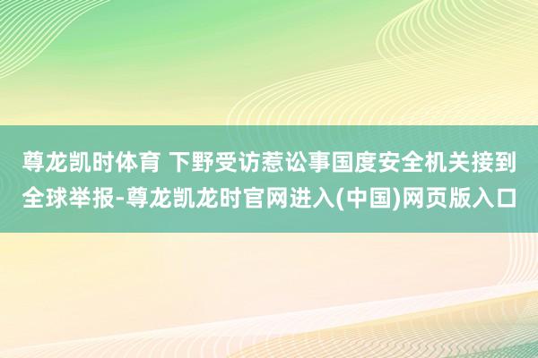 尊龙凯时体育 下野受访惹讼事　　国度安全机关接到全球举报-尊龙凯龙时官网进入(中国)网页版入口