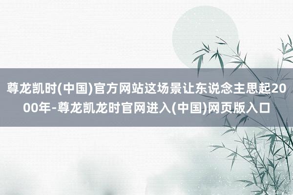 尊龙凯时(中国)官方网站这场景让东说念主思起2000年-尊龙凯龙时官网进入(中国)网页版入口
