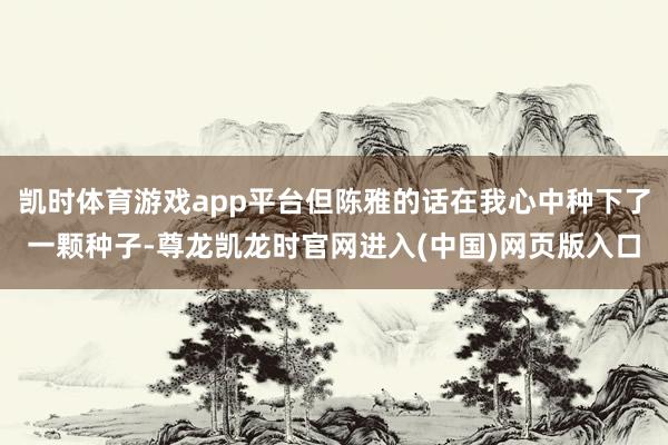凯时体育游戏app平台但陈雅的话在我心中种下了一颗种子-尊龙凯龙时官网进入(中国)网页版入口